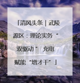 清风头条｜武陵源区：理论实务“双驱动 ” 充电赋能“增才干”